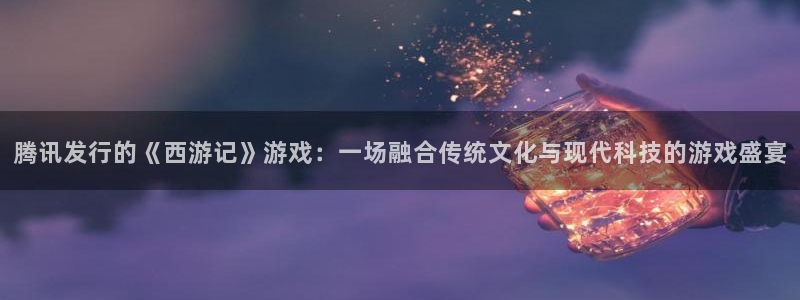 亿万28官网平台怎么样知乎：腾讯发行的《西游记》游戏：一场融合传统文化与现代科技的游戏盛宴