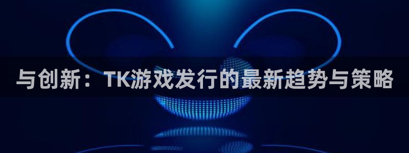 亿万28品牌策划团队介绍：与创新：TK游戏发行的最新趋势与策略